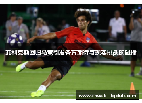 菲利克斯回归马竞引发各方期待与现实挑战的碰撞 菲利克斯回归马竞引发各方期待与现实挑战的碰撞