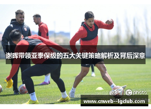 谢晖带领亚泰保级的五大关键策略解析及背后深意 谢晖带领亚泰保级的五大关键策略解析及背后深意