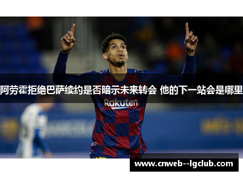 阿劳霍拒绝巴萨续约是否暗示未来转会 他的下一站会是哪里