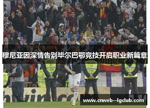 穆尼亚因深情告别毕尔巴鄂竞技开启职业新篇章 穆尼亚因深情告别毕尔巴鄂竞技开启职业新篇章