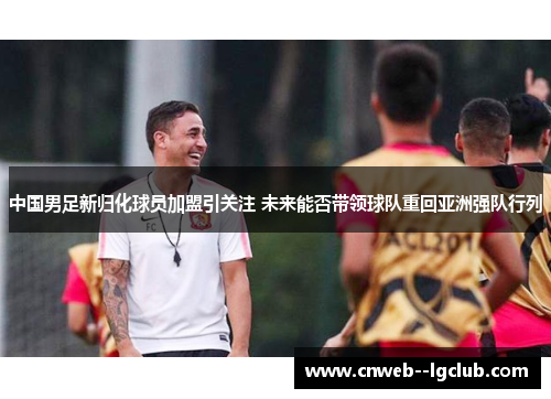 中国男足新归化球员加盟引关注 未来能否带领球队重回亚洲强队行列