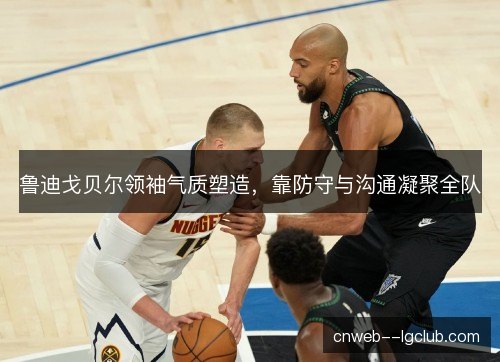 鲁迪戈贝尔领袖气质塑造，靠防守与沟通凝聚全队